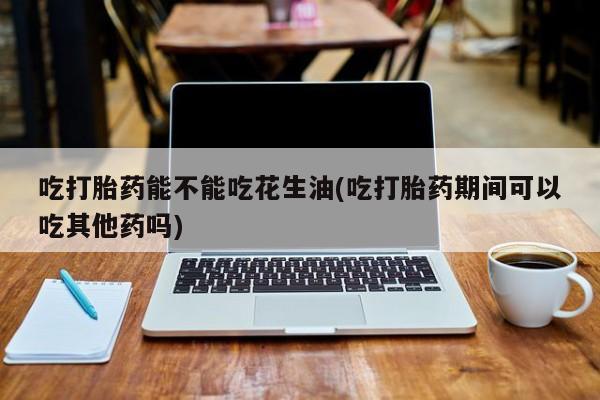 米非米索购买方式吃打胎药能不能吃花生油(吃打胎药期间可以吃其他药吗)