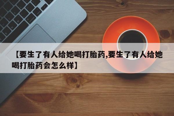 米非米索购买方式【要生了有人给她喝打胎药,要生了有人给她喝打胎药会怎么样】