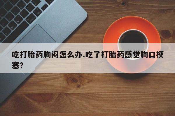 米非米索购买方式吃打胎药胸闷怎么办.吃了打胎药感觉胸口梗塞？