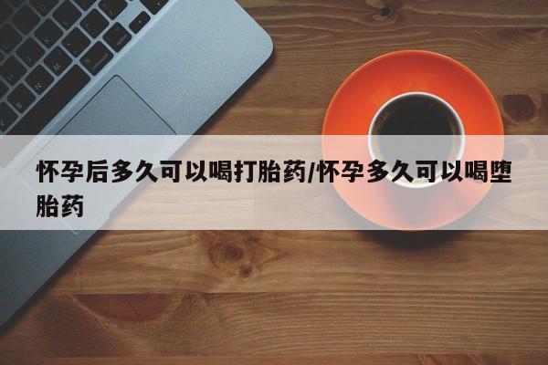 米非米索购买方式怀孕后多久可以喝打胎药/怀孕多久可以喝堕胎药