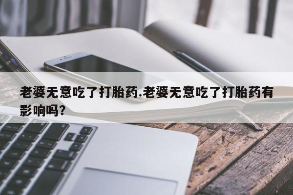 米非米索购买方式老婆无意吃了打胎药.老婆无意吃了打胎药有影响吗？