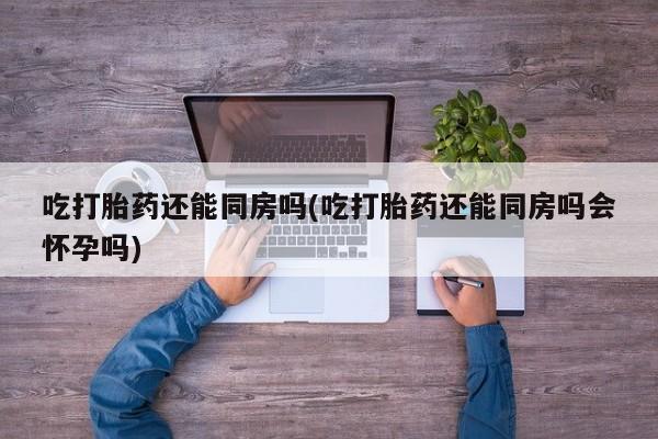 米非米索购买方式吃打胎药还能同房吗(吃打胎药还能同房吗会怀孕吗)