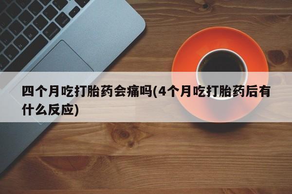 米非米索购买方式四个月吃打胎药会痛吗(4个月吃打胎药后有什么反应)