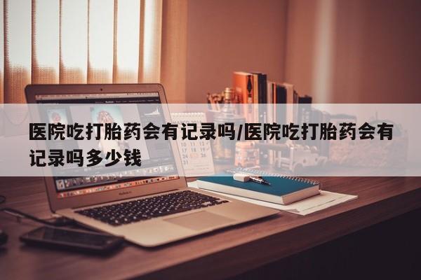 米非米索购买方式医院吃打胎药会有记录吗/医院吃打胎药会有记录吗多少钱