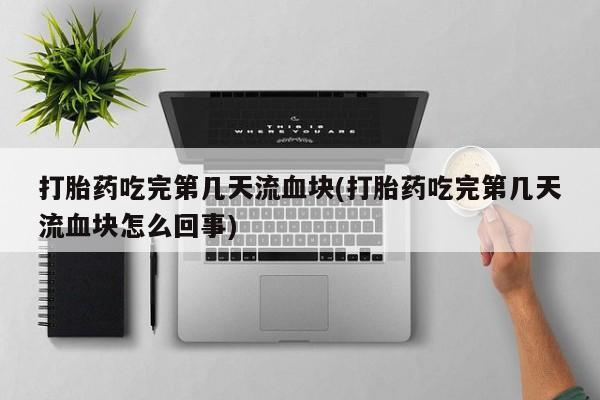 米非米索购买方式打胎药吃完第几天流血块(打胎药吃完第几天流血块怎么回事)