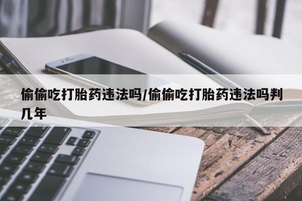 米非米索购买方式偷偷吃打胎药违法吗/偷偷吃打胎药违法吗判几年
