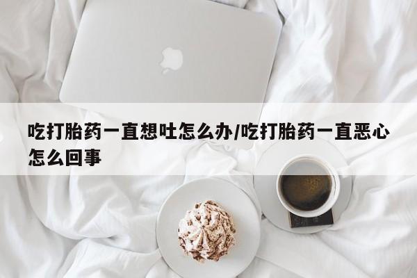 米非米索购买方式吃打胎药一直想吐怎么办/吃打胎药一直恶心怎么回事