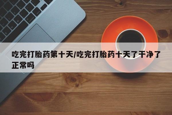 米非米索购买方式吃完打胎药第十天/吃完打胎药十天了干净了正常吗