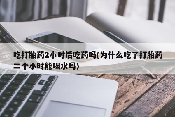 米非米索购买方式吃打胎药2小时后吃药吗(为什么吃了打胎药二个小时能喝水吗)