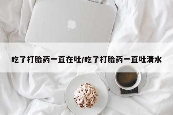 米非米索购买方式吃了打胎药一直在吐/吃了打胎药一直吐清水