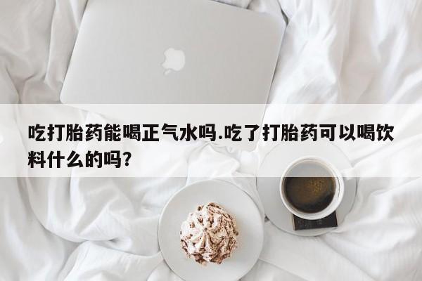 米非米索购买方式吃打胎药能喝正气水吗.吃了打胎药可以喝饮料什么的吗？