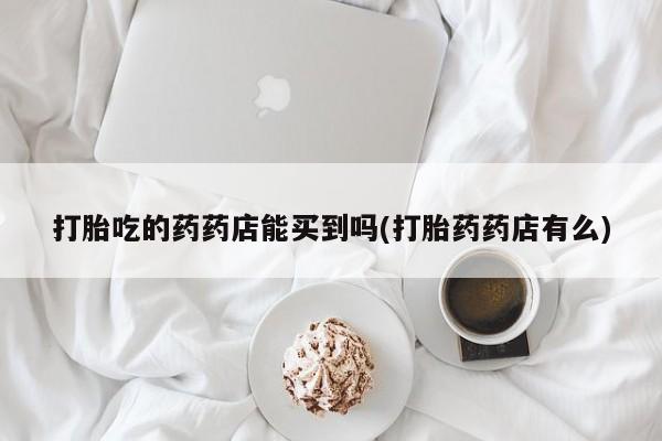 米非米索购买方式打胎吃的药药店能买到吗(打胎药药店有么)