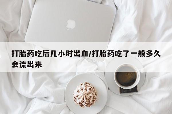 米非米索购买方式打胎药吃后几小时出血/打胎药吃了一般多久会流出来
