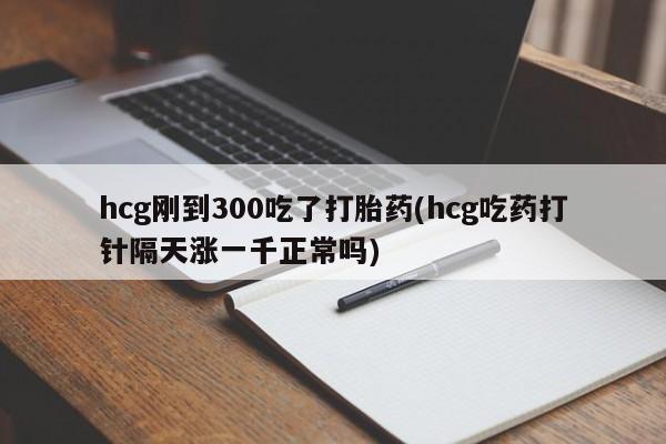 米非米索购买方式hcg刚到300吃了打胎药(hcg吃药打针隔天涨一千正常吗)