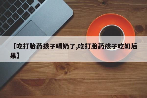 米非米索购买方式【吃打胎药孩子喝奶了,吃打胎药孩子吃奶后果】
