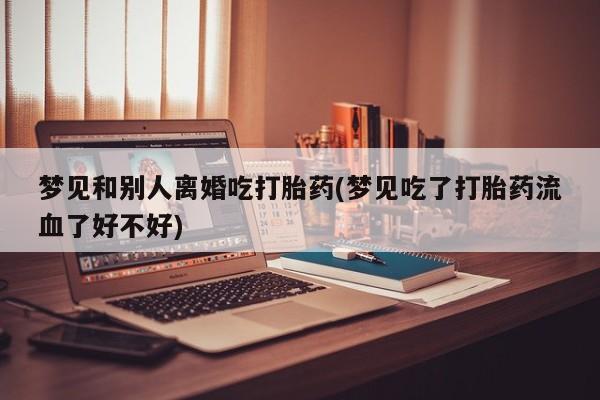 米非米索购买方式梦见和别人离婚吃打胎药(梦见吃了打胎药流血了好不好)