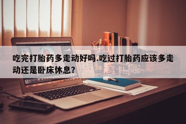 米非米索购买方式吃完打胎药多走动好吗.吃过打胎药应该多走动还是卧床休息？