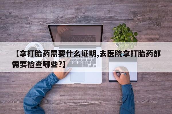 米非米索购买方式【拿打胎药需要什么证明,去医院拿打胎药都需要检查哪些?】