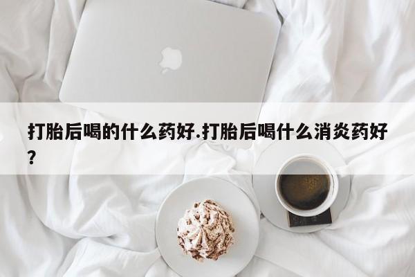 米非米索购买方式打胎后喝的什么药好.打胎后喝什么消炎药好？
