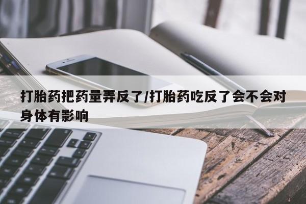 米非米索购买方式打胎药把药量弄反了/打胎药吃反了会不会对身体有影响