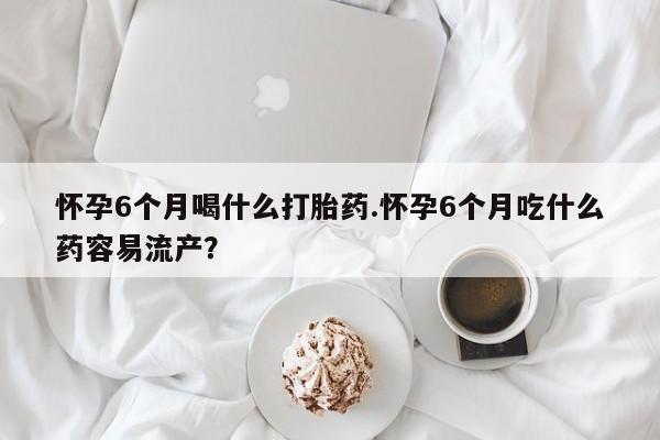米非米索购买方式怀孕6个月喝什么打胎药.怀孕6个月吃什么药容易流产？