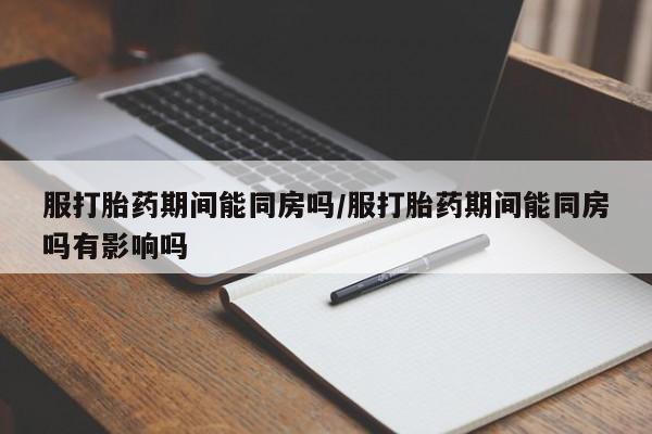 米非米索购买方式服打胎药期间能同房吗/服打胎药期间能同房吗有影响吗
