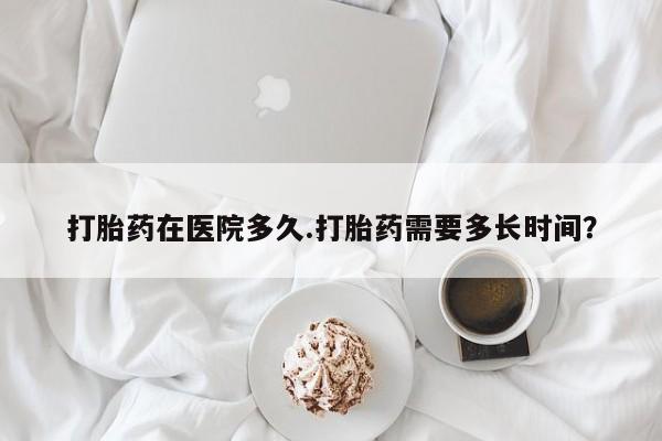 米非米索购买方式打胎药在医院多久.打胎药需要多长时间？