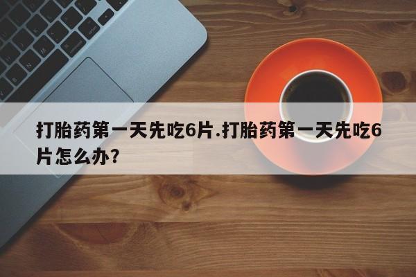 米非米索购买方式打胎药第一天先吃6片.打胎药第一天先吃6片怎么办？