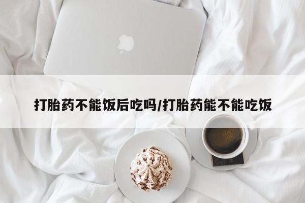 米非米索购买方式打胎药不能饭后吃吗/打胎药能不能吃饭