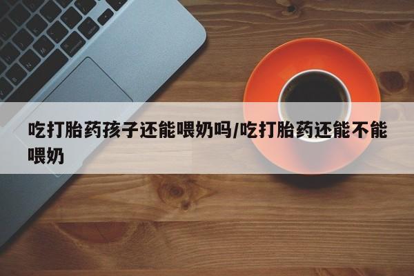 米非米索购买方式吃打胎药孩子还能喂奶吗/吃打胎药还能不能喂奶
