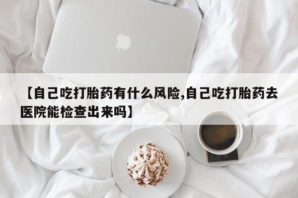 米非米索购买方式【自己吃打胎药有什么风险,自己吃打胎药去医院能检查出来吗】