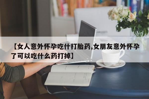 米非米索购买方式【女人意外怀孕吃什打胎药,女朋友意外怀孕了可以吃什么药打掉】