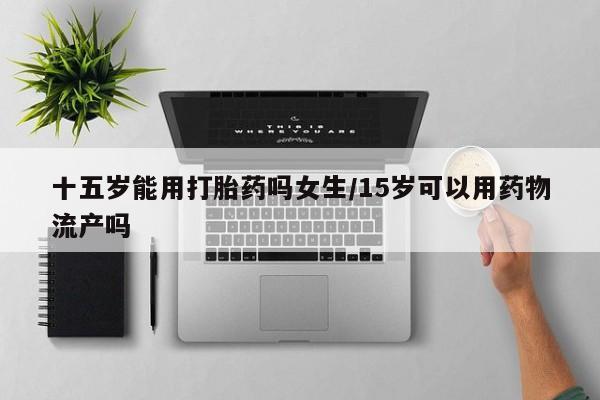 米非米索购买方式十五岁能用打胎药吗女生/15岁可以用药物流产吗
