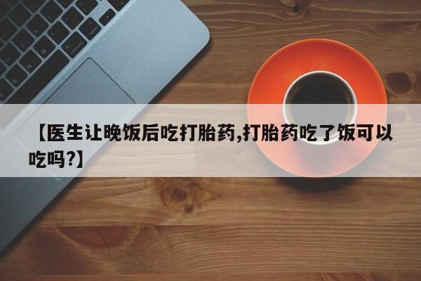 米非米索购买方式【医生让晚饭后吃打胎药,打胎药吃了饭可以吃吗?】