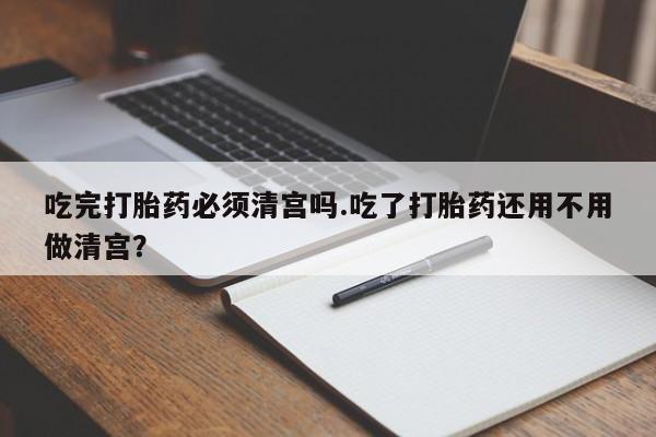米非米索购买方式吃完打胎药必须清宫吗.吃了打胎药还用不用做清宫？