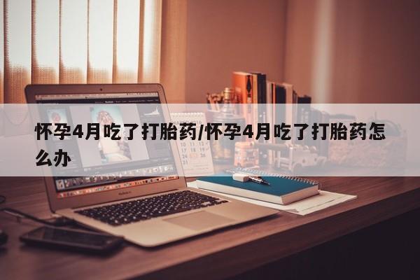 米非米索购买方式怀孕4月吃了打胎药/怀孕4月吃了打胎药怎么办