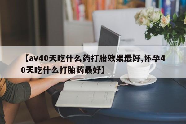 米非米索购买方式【av40天吃什么药打胎效果最好,怀孕40天吃什么打胎药最好】