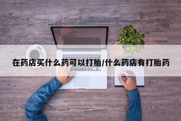 米非米索购买方式在药店买什么药可以打胎/什么药店有打胎药