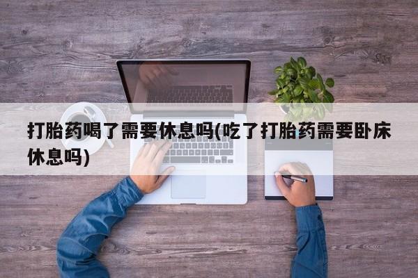 米非米索购买方式打胎药喝了需要休息吗(吃了打胎药需要卧床休息吗)