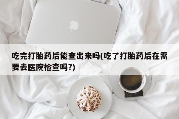 米非米索购买方式吃完打胎药后能查出来吗(吃了打胎药后在需要去医院检查吗?)