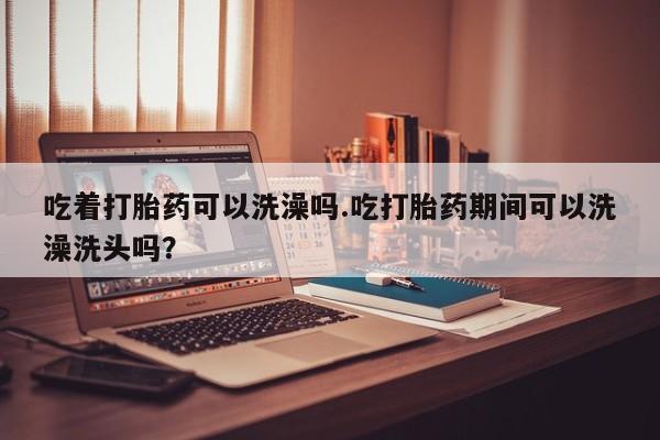 米非米索购买方式吃着打胎药可以洗澡吗.吃打胎药期间可以洗澡洗头吗？