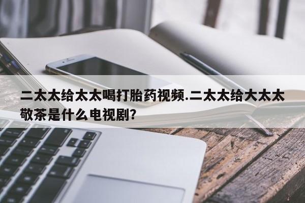 米非米索购买方式二太太给太太喝打胎药视频.二太太给大太太敬茶是什么电视剧？