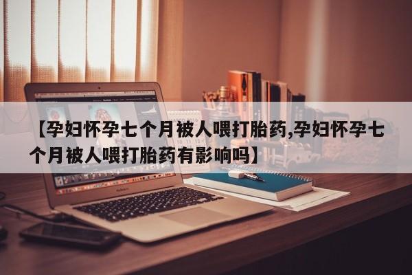 米非米索购买方式【孕妇怀孕七个月被人喂打胎药,孕妇怀孕七个月被人喂打胎药有影响吗】