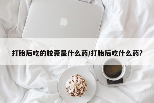 米非米索购买方式打胎后吃的胶囊是什么药/打胎后吃什么药?