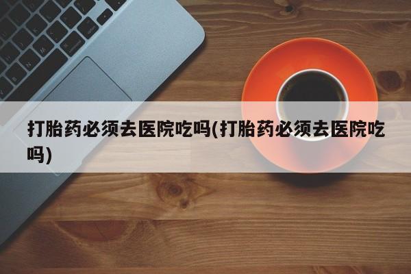 米非米索购买方式打胎药必须去医院吃吗(打胎药必须去医院吃吗)