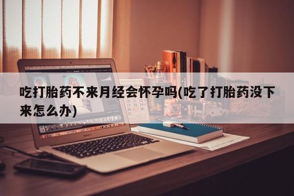 米非米索购买方式吃打胎药不来月经会怀孕吗(吃了打胎药没下来怎么办)