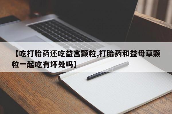 米非米索购买方式【吃打胎药还吃益宫颗粒,打胎药和益母草颗粒一起吃有坏处吗】