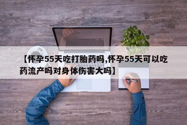 米非米索购买方式【怀孕55天吃打胎药吗,怀孕55天可以吃药流产吗对身体伤害大吗】