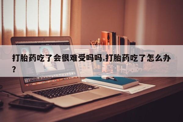 米非米索购买方式打胎药吃了会很难受吗吗.打胎药吃了怎么办？