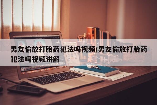 米非米索购买方式男友偷放打胎药犯法吗视频/男友偷放打胎药犯法吗视频讲解